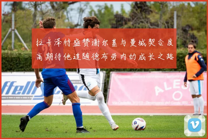 拉卡泽特盛赞谢尔基与曼城契合度高期待他追随德布劳内的成长之路