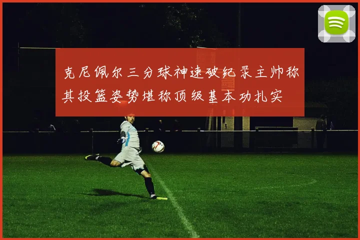 克尼佩尔三分球神速破纪录主帅称其投篮姿势堪称顶级基本功扎实