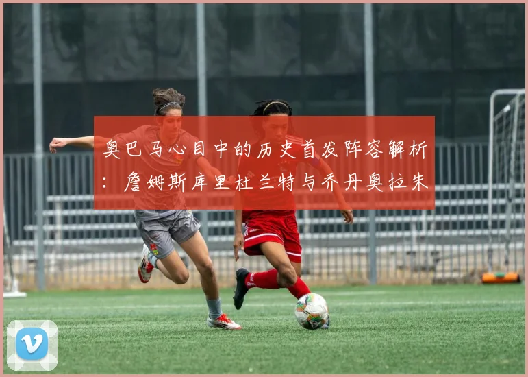 奥巴马心目中的历史首发阵容解析：詹姆斯库里杜兰特与乔丹奥拉朱旺的传奇组合