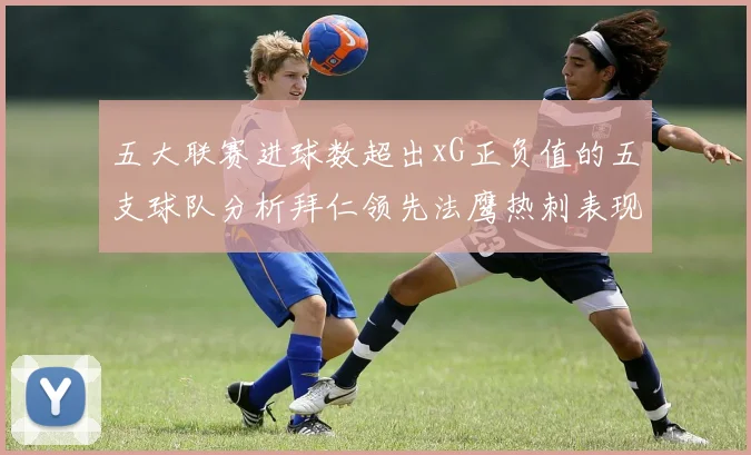 五大联赛进球数超出xG正负值的五支球队分析拜仁领先法鹰热刺表现抢眼