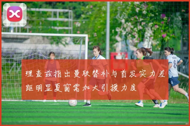 理查兹指出曼联替补与首发实力差距明显夏窗需加大引援力度