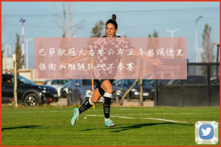 巴萨欧冠大名单公布亚马尔佩德里领衔加维随队但不参赛