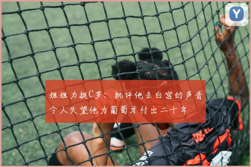 姐姐力挺C罗：批评他去白宫的声音令人失望他为葡萄牙付出二十年