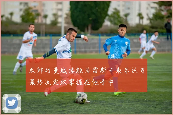 瓜帅对曼城接触马雷斯卡表示认可最终决定权掌握在他手中
