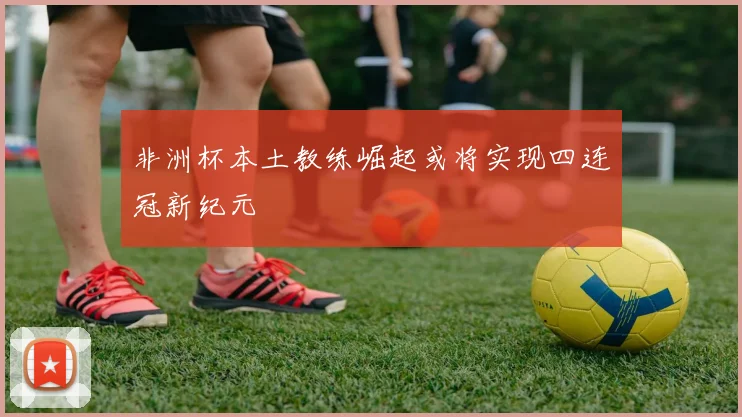 非洲杯本土教练崛起或将实现四连冠新纪元
