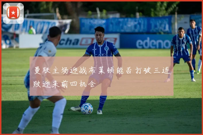 曼联主场迎战布莱顿能否打破三连败迎来前四机会