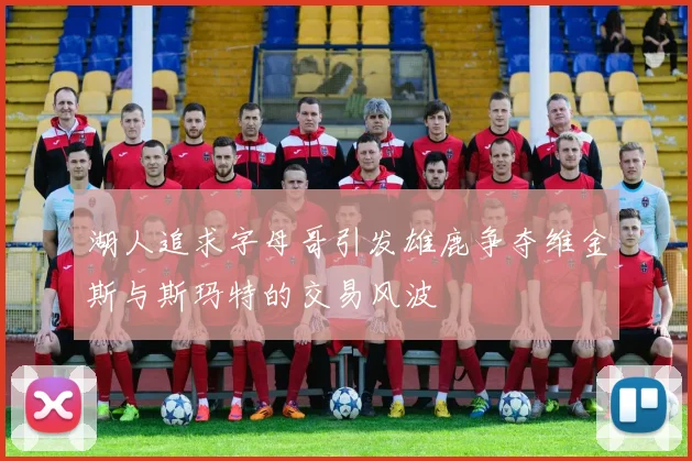 湖人追求字母哥引发雄鹿争夺维金斯与斯玛特的交易风波
