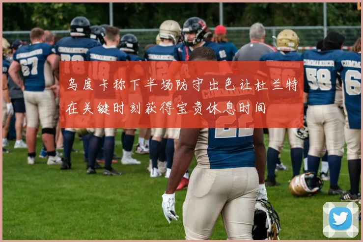 乌度卡称下半场防守出色让杜兰特在关键时刻获得宝贵休息时间