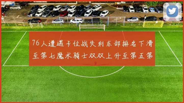 76人遭遇卡位战失利东部排名下滑至第七魔术骑士双双上升至第五第六位