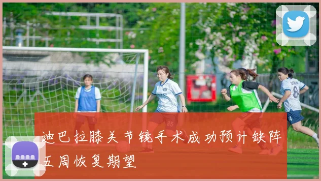 迪巴拉膝关节镜手术成功预计缺阵五周恢复期望