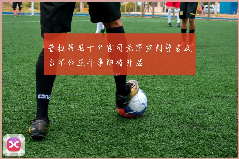 普拉蒂尼十年官司无罪宣判誓言反击不公正斗争即将开启