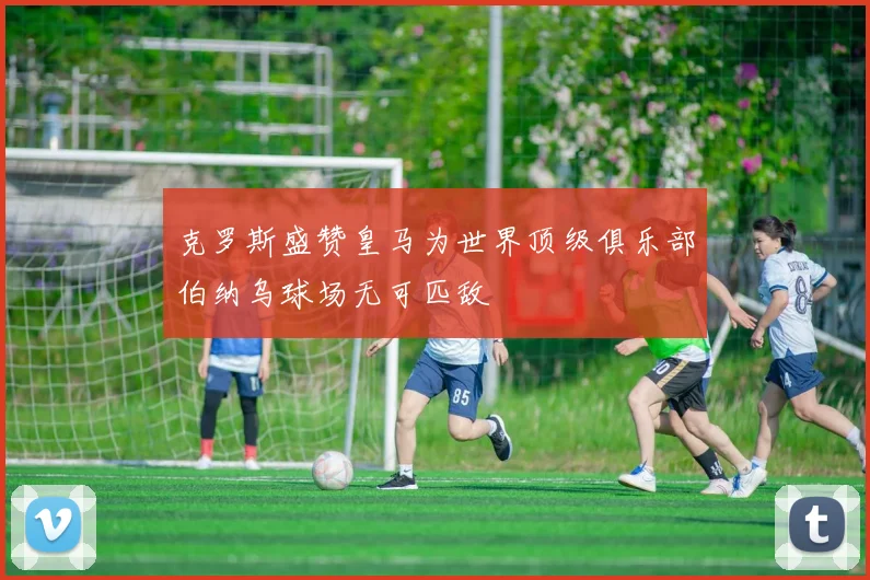 克罗斯盛赞皇马为世界顶级俱乐部伯纳乌球场无可匹敌
