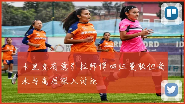 卡里克有意引拉师傅回归曼联但尚未与高层深入讨论