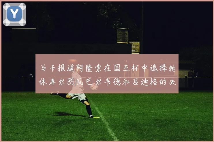 马卡报道阿隆索在国王杯中选择轮休库尔图瓦巴尔韦德和吕迪格的决定