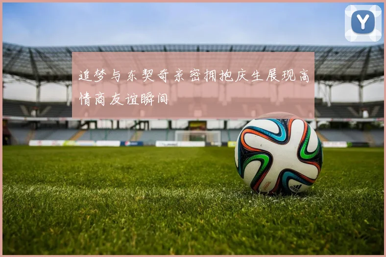 追梦与东契奇亲密拥抱庆生展现高情商友谊瞬间