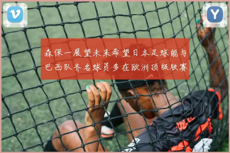 森保一展望未来希望日本足球能与巴西队齐名球员多在欧洲顶级联赛效力