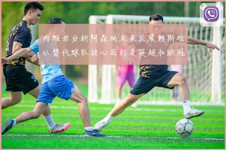 内维尔分析阿森纳未来发展赖斯难以替代球队核心目标是英超和欧冠