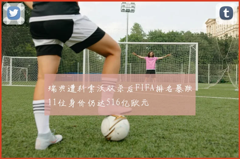 瑞典遭科索沃双杀后FIFA排名暴跌11位身价仍达516亿欧元