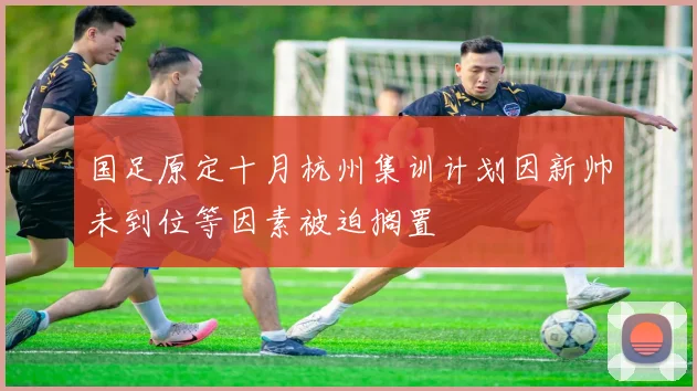 国足原定十月杭州集训计划因新帅未到位等因素被迫搁置