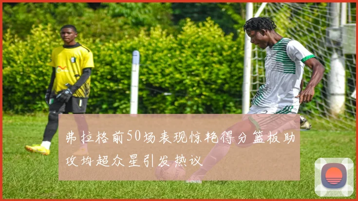 弗拉格前50场表现惊艳得分篮板助攻均超众星引发热议
