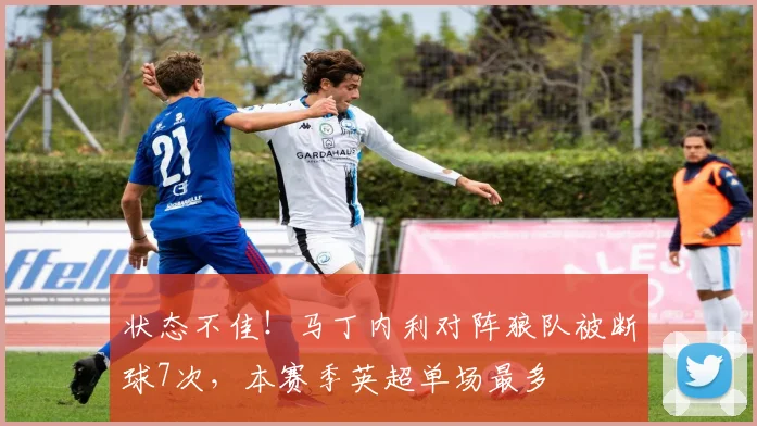 状态不佳！马丁内利对阵狼队被断球7次，本赛季英超单场最多