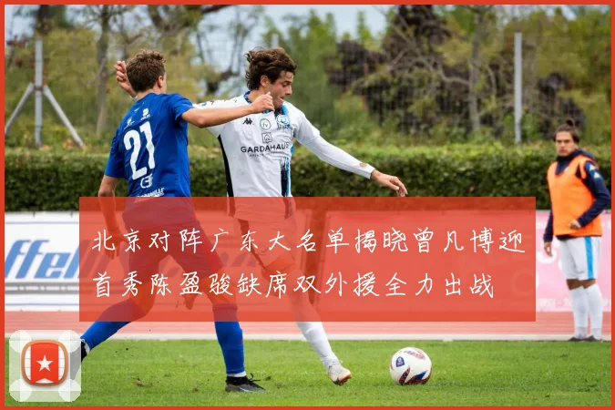 北京对阵广东大名单揭晓曾凡博迎首秀陈盈骏缺席双外援全力出战