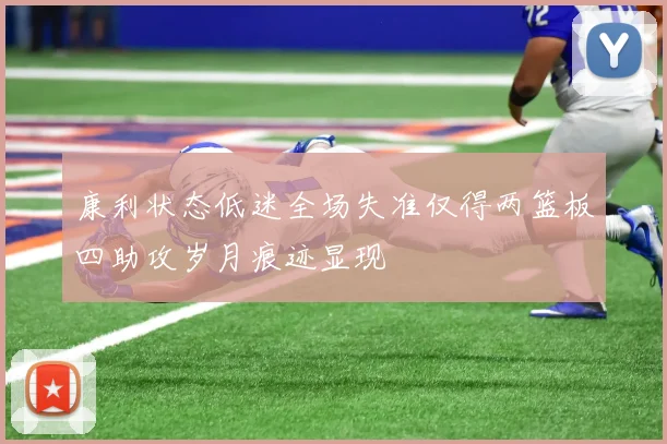 康利状态低迷全场失准仅得两篮板四助攻岁月痕迹显现