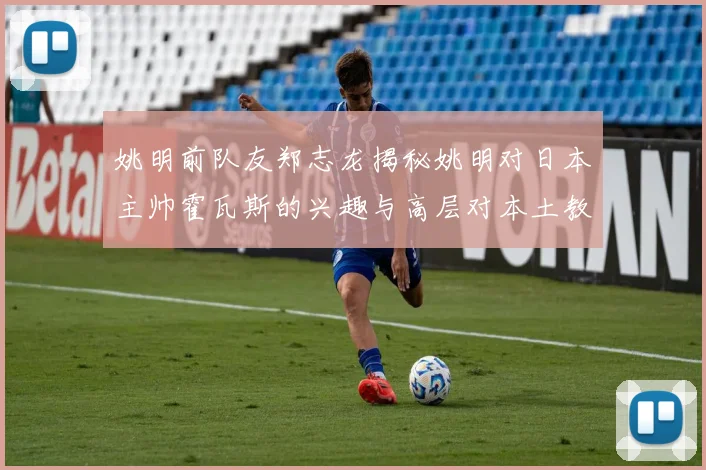 姚明前队友郑志龙揭秘姚明对日本主帅霍瓦斯的兴趣与高层对本土教练的偏好