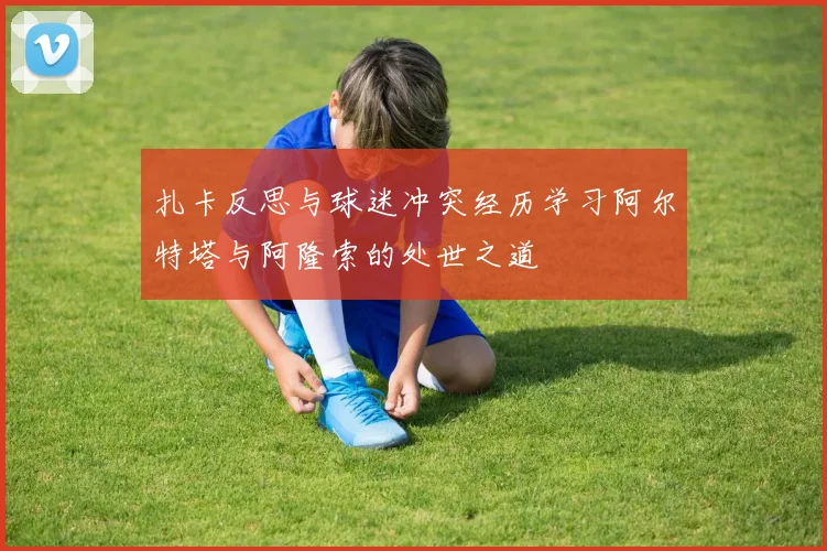 扎卡反思与球迷冲突经历学习阿尔特塔与阿隆索的处世之道