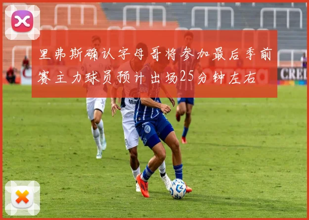 里弗斯确认字母哥将参加最后季前赛主力球员预计出场25分钟左右