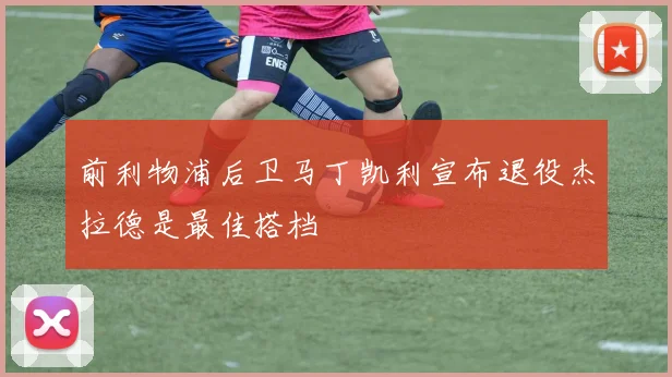 前利物浦后卫马丁凯利宣布退役杰拉德是最佳搭档