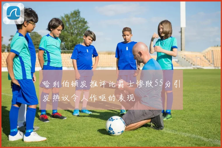 哈利伯顿发推评论爵士惨败55分引发热议令人作呕的表现