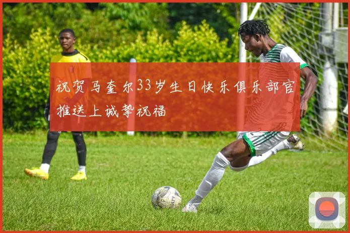 祝贺马奎尔33岁生日快乐俱乐部官推送上诚挚祝福