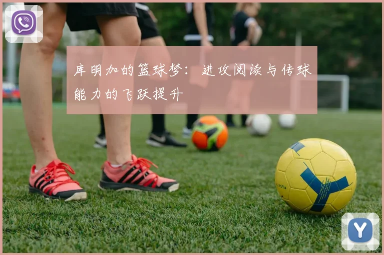 库明加的篮球梦：进攻阅读与传球能力的飞跃提升