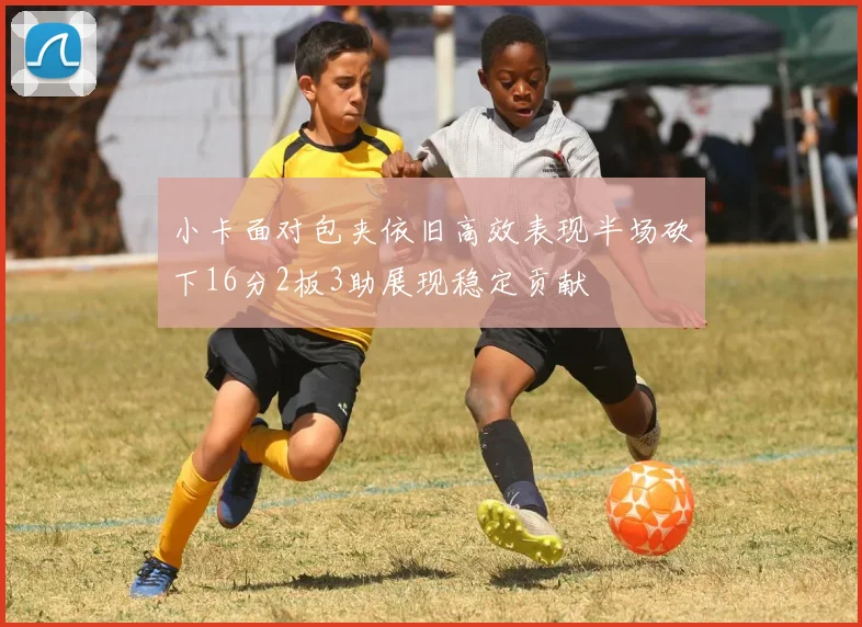 小卡面对包夹依旧高效表现半场砍下16分2板3助展现稳定贡献