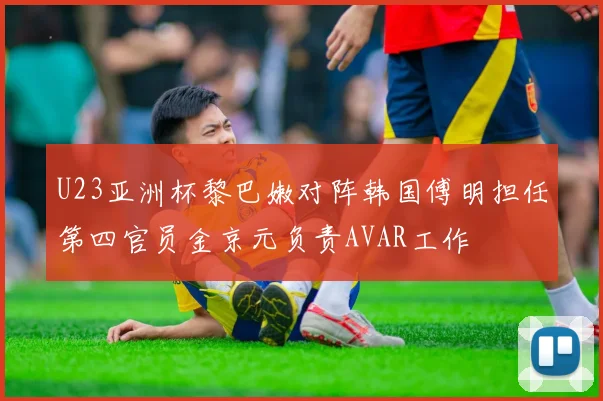 U23亚洲杯黎巴嫩对阵韩国傅明担任第四官员金京元负责AVAR工作