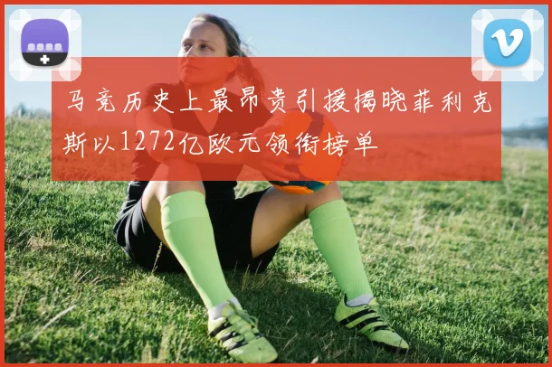 马竞历史上最昂贵引援揭晓菲利克斯以1272亿欧元领衔榜单