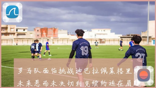 罗马队面临挑战迪巴拉佩莱格里尼未来悬而未决切利克续约迫在眉睫