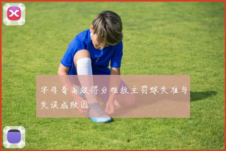 字母哥高效得分难救主罚球失准与失误成败因