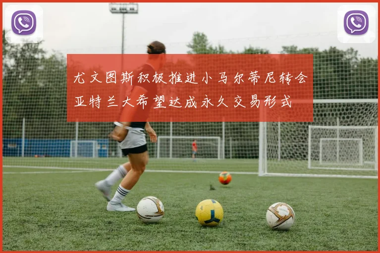 尤文图斯积极推进小马尔蒂尼转会亚特兰大希望达成永久交易形式