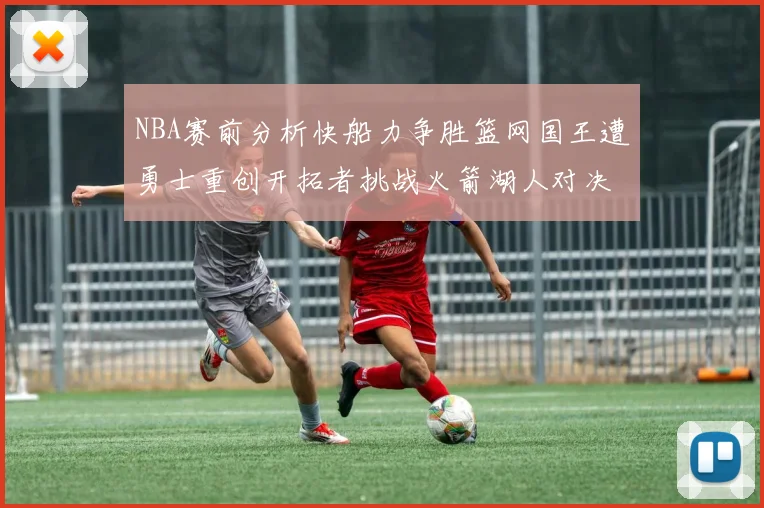 NBA赛前分析快船力争胜篮网国王遭勇士重创开拓者挑战火箭湖人对决雄鹿艰难